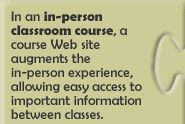 In an in-person classroom course, a Web course site augments the in-person experience, allowing easy access to important information between classes. 